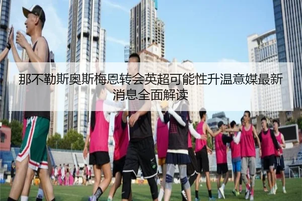 那不勒斯奥斯梅恩转会英超可能性升温意媒最新消息全面解读