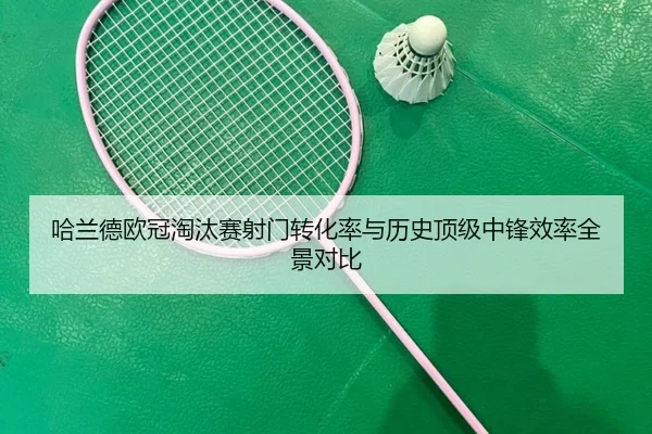 哈兰德欧冠淘汰赛射门转化率与历史顶级中锋效率全景对比