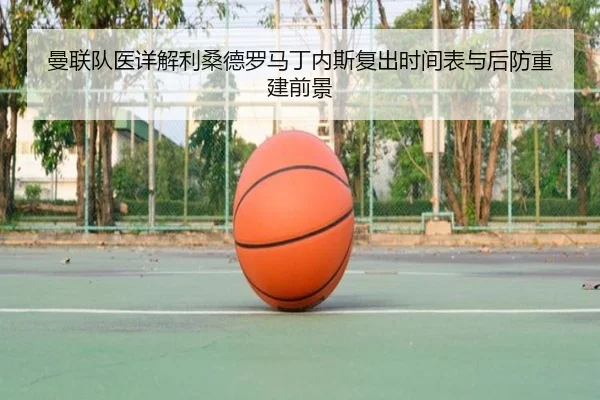 曼联队医详解利桑德罗马丁内斯复出时间表与后防重建前景