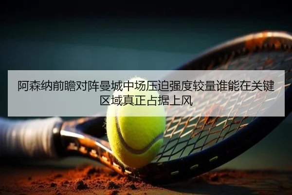 阿森纳前瞻对阵曼城中场压迫强度较量谁能在关键区域真正占据上风